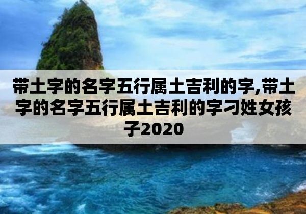 帶土字的名字五行屬土吉利的字,帶土字的名字五行屬土吉利的字刁姓女孩子2020