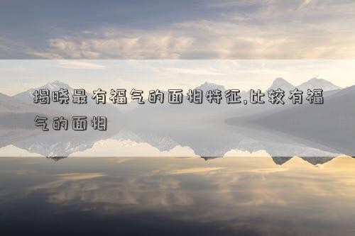 揭曉最有福氣的面相特征,比較有福氣的面相