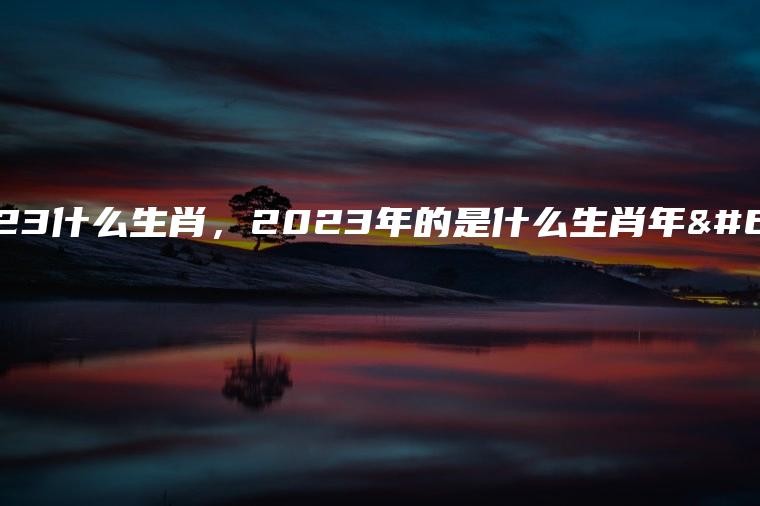 2023什麼生肖:2023年是什麼屬相？