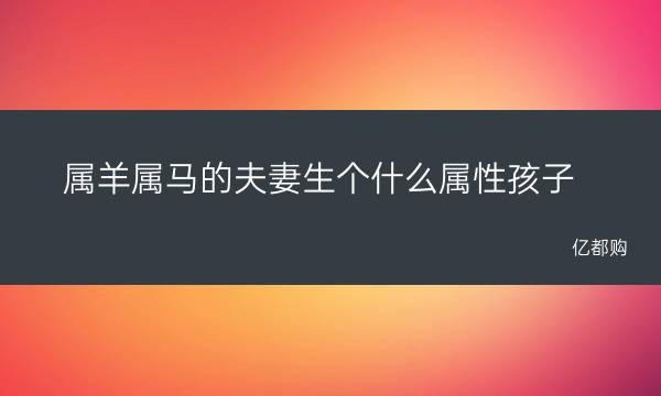 屬羊屬馬的夫妻生個什麼屬性孩子 明年屬相是什麼生肖